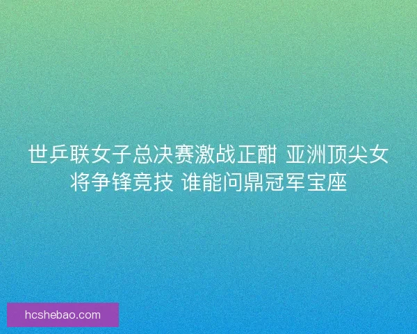 世乒联女子总决赛激战正酣 亚洲顶尖女将争锋竞技 谁能问鼎冠军宝座