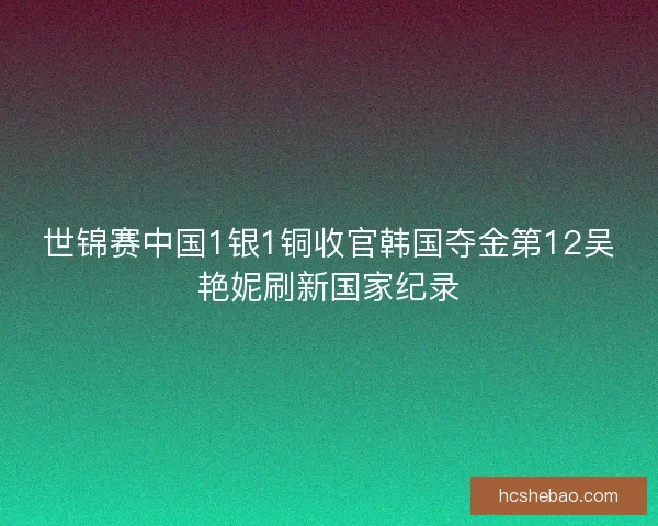 世锦赛中国1银1铜收官韩国夺金第12吴艳妮刷新国家纪录