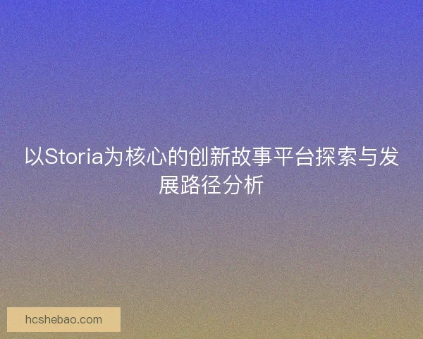 以Storia为核心的创新故事平台探索与发展路径分析