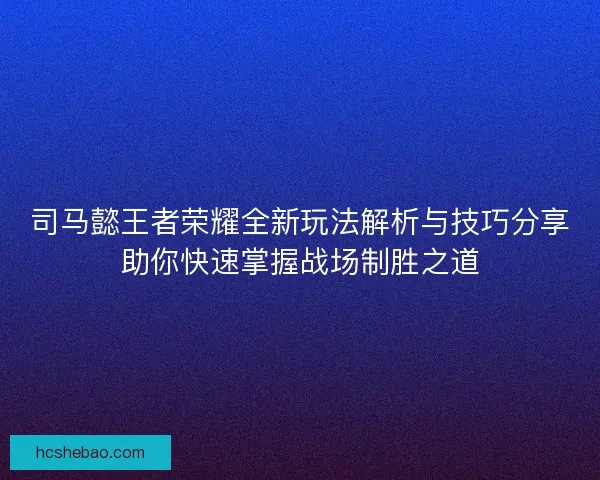 司马懿王者荣耀全新玩法解析与技巧分享助你快速掌握战场制胜之道