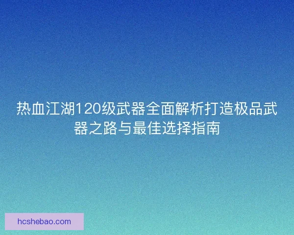 热血江湖120级武器全面解析打造极品武器之路与最佳选择指南