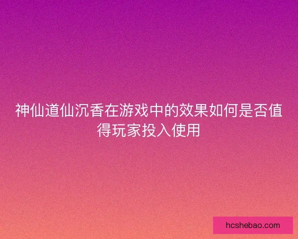 神仙道仙沉香在游戏中的效果如何是否值得玩家投入使用