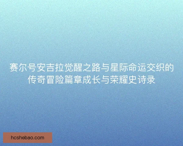 赛尔号安吉拉觉醒之路与星际命运交织的传奇冒险篇章成长与荣耀史诗录