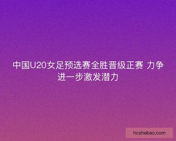 中国U20女足预选赛全胜晋级正赛 力争进一步激发潜力