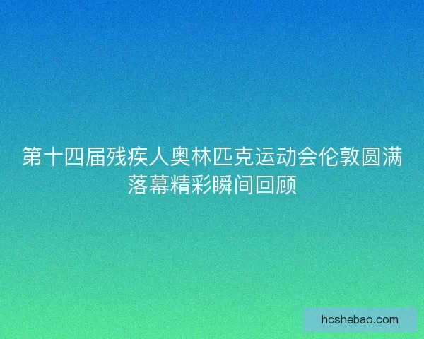 第十四届残疾人奥林匹克运动会伦敦圆满落幕精彩瞬间回顾