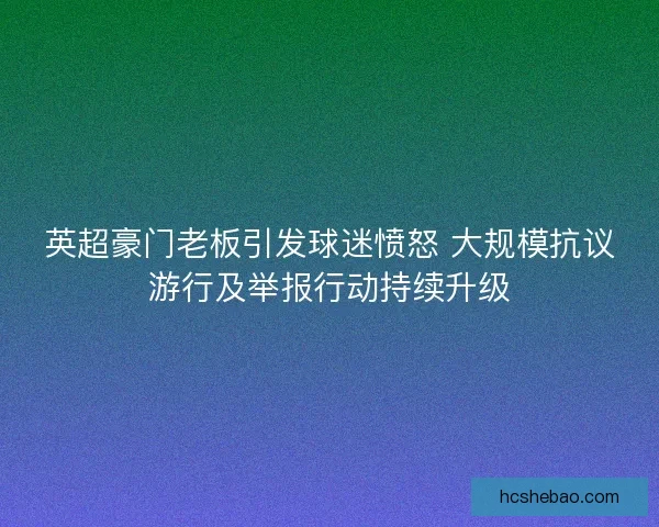 英超豪门老板引发球迷愤怒 大规模抗议游行及举报行动持续升级