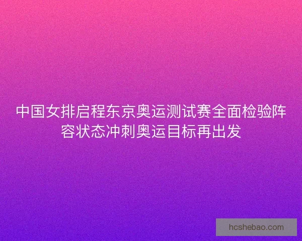 中国女排启程东京奥运测试赛全面检验阵容状态冲刺奥运目标再出发