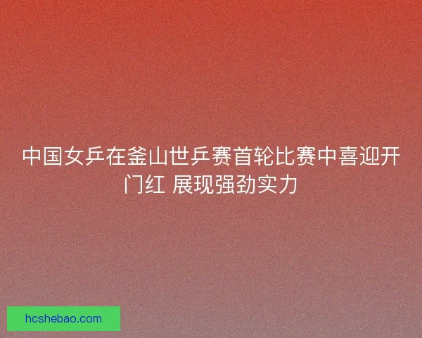 中国女乒在釜山世乒赛首轮比赛中喜迎开门红 展现强劲实力