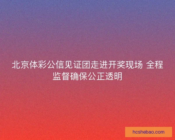北京体彩公信见证团走进开奖现场 全程监督确保公正透明