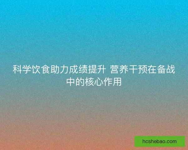 科学饮食助力成绩提升 营养干预在备战中的核心作用