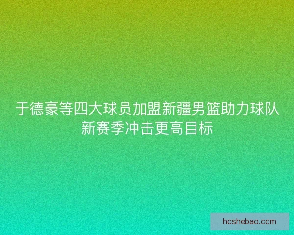 于德豪等四大球员加盟新疆男篮助力球队新赛季冲击更高目标