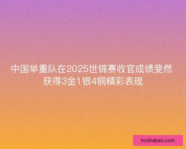 中国举重队在2025世锦赛收官成绩斐然 获得3金1银4铜精彩表现