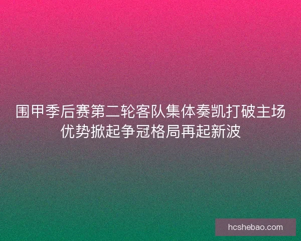 围甲季后赛第二轮客队集体奏凯打破主场优势掀起争冠格局再起新波