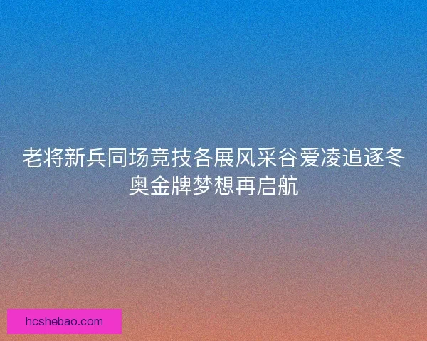 老将新兵同场竞技各展风采谷爱凌追逐冬奥金牌梦想再启航