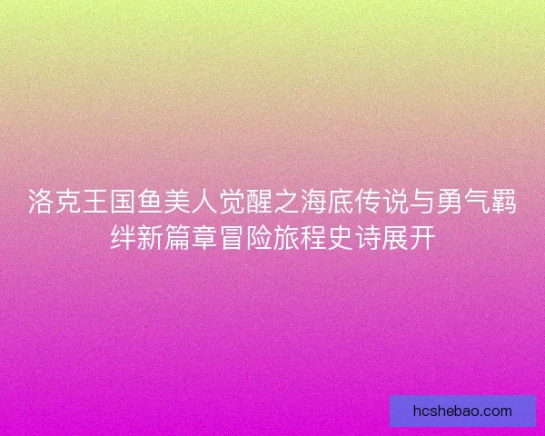 洛克王国鱼美人觉醒之海底传说与勇气羁绊新篇章冒险旅程史诗展开