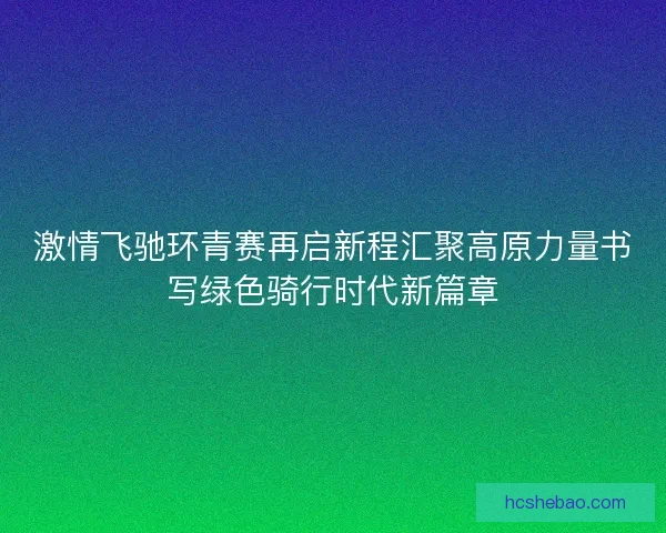 激情飞驰环青赛再启新程汇聚高原力量书写绿色骑行时代新篇章