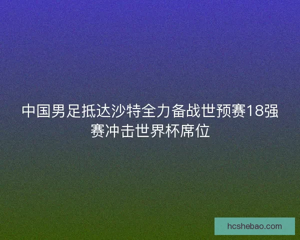中国男足抵达沙特全力备战世预赛18强赛冲击世界杯席位