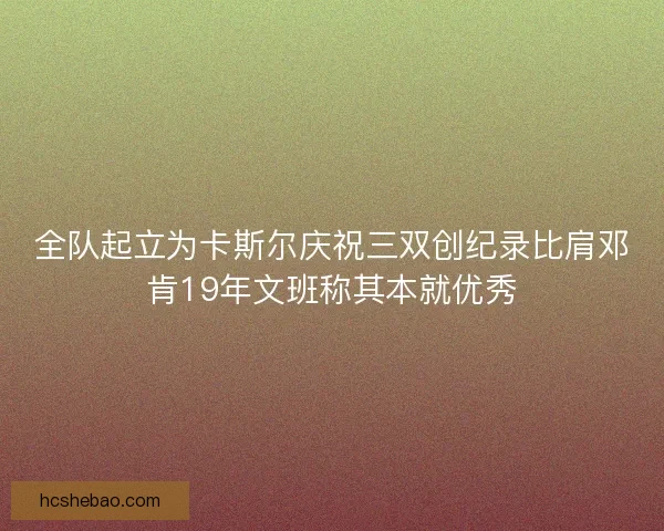 全队起立为卡斯尔庆祝三双创纪录比肩邓肯19年文班称其本就优秀
