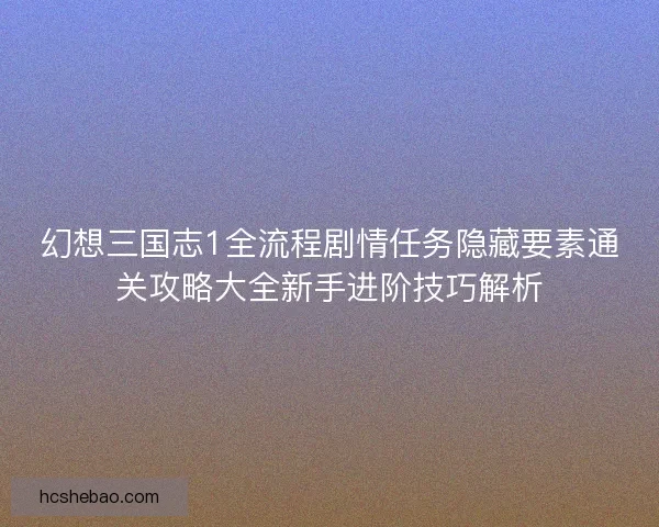 幻想三国志1全流程剧情任务隐藏要素通关攻略大全新手进阶技巧解析