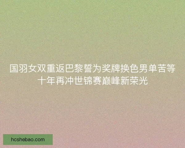 国羽女双重返巴黎誓为奖牌换色男单苦等十年再冲世锦赛巅峰新荣光