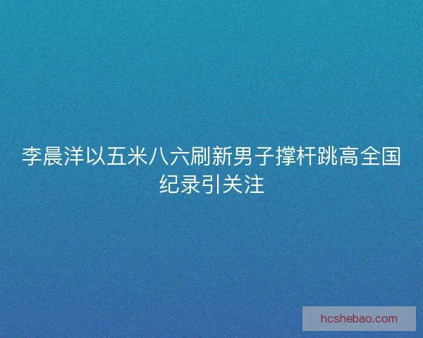 李晨洋以五米八六刷新男子撑杆跳高全国纪录引关注