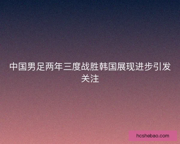 中国男足两年三度战胜韩国展现进步引发关注