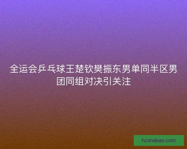 全运会乒乓球王楚钦樊振东男单同半区男团同组对决引关注