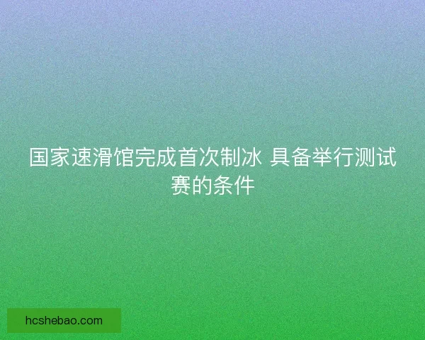 国家速滑馆完成首次制冰 具备举行测试赛的条件