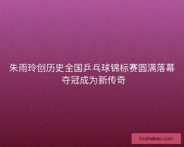 朱雨玲创历史全国乒乓球锦标赛圆满落幕 夺冠成为新传奇