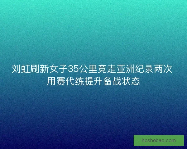 刘虹刷新女子35公里竞走亚洲纪录两次 用赛代练提升备战状态