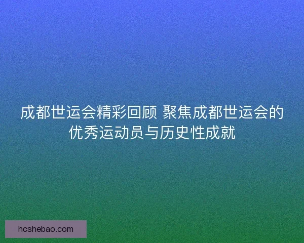 成都世运会精彩回顾 聚焦成都世运会的优秀运动员与历史性成就