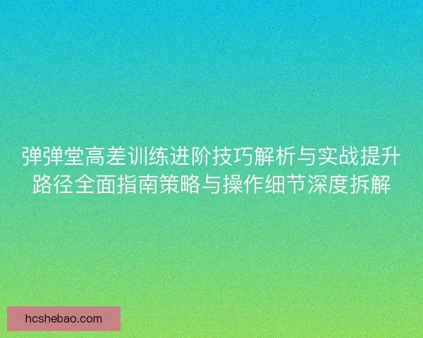 弹弹堂高差训练进阶技巧解析与实战提升路径全面指南策略与操作细节深度拆解