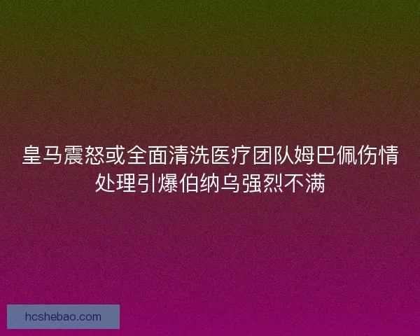 皇马震怒或全面清洗医疗团队姆巴佩伤情处理引爆伯纳乌强烈不满
